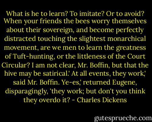 What is he to learn? To imitate? Or to avoid? When your friends the bees worry themselves about their sovereign, and become perfectly distracted touching the slightest monarchical movement, are we men to learn the greatness of Tuft-hunting, or the littleness of the Court Circular? I am not clear, Mr. Boffin, but that the hive may be satirical.'<br />At all events, they work,' said Mr. Boffin.<br />Ye-es,' returned Eugene, disparagingly, 'they work; but don't you think they overdo it? - Charles Dickens