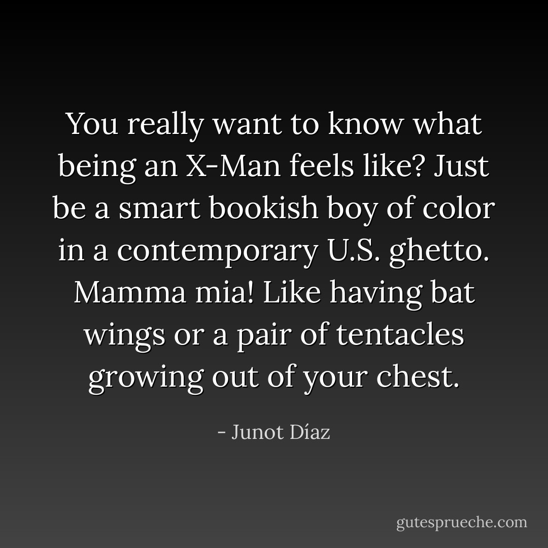 You really want to know what being an X-Man feels like? Just be a smart bookish boy of color in a contemporary U.S. ghetto. Mamma mia! Like having bat wings or a pair of tentacles growing out of your chest. - Junot Díaz