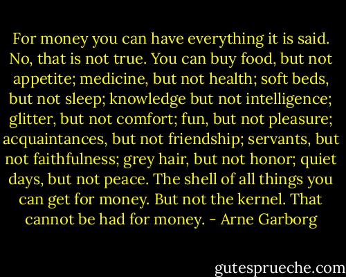 For money you can have everything it is said. No, that is not true. You can buy food, but not appetite; medicine, but not health; soft beds, but not sleep; knowledge but not intelligence; glitter, but not comfort; fun, but not pleasure; acquaintances, but not friendship; servants, but not faithfulness; grey hair, but not honor; quiet days, but not peace. The shell of all things you can get for money. But not the kernel. That cannot be had for money. - Arne Garborg