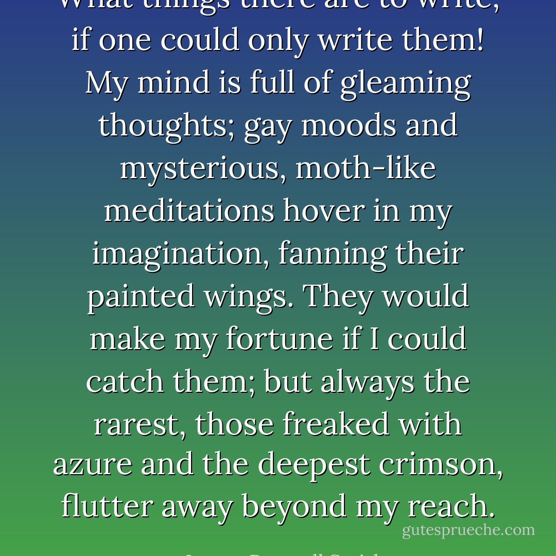 What things there are to write, if one could only write them! My mind is full of gleaming thoughts; gay moods and mysterious, moth-like meditations hover in my imagination, fanning their painted wings. They would make my fortune if I could catch them; but always the rarest, those freaked with azure and the deepest crimson, flutter away beyond my reach. - Logan Pearsall Smith