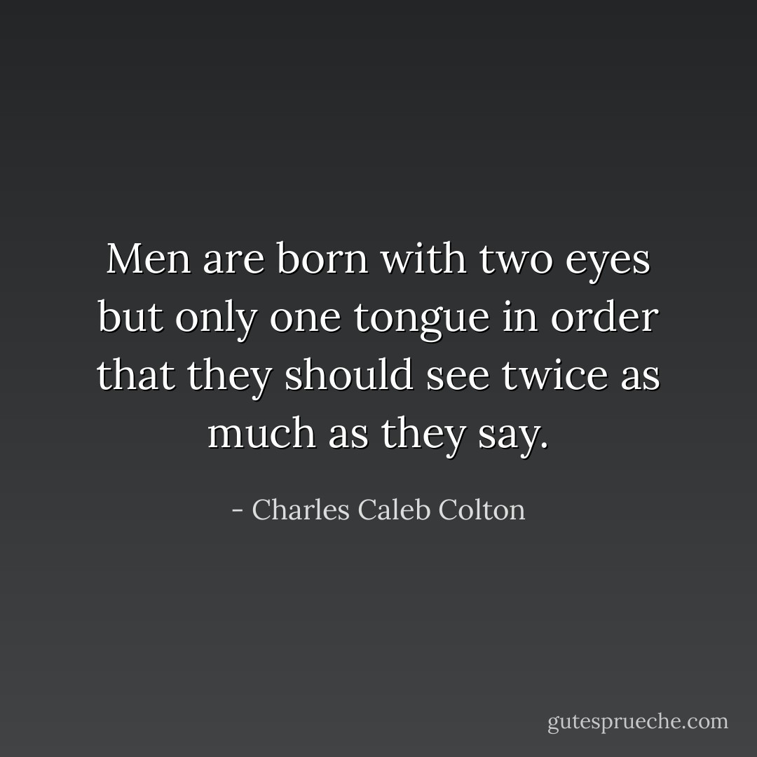 Men are born with two eyes but only one tongue in order that they should see twice as much as they say. - Charles Caleb Colton