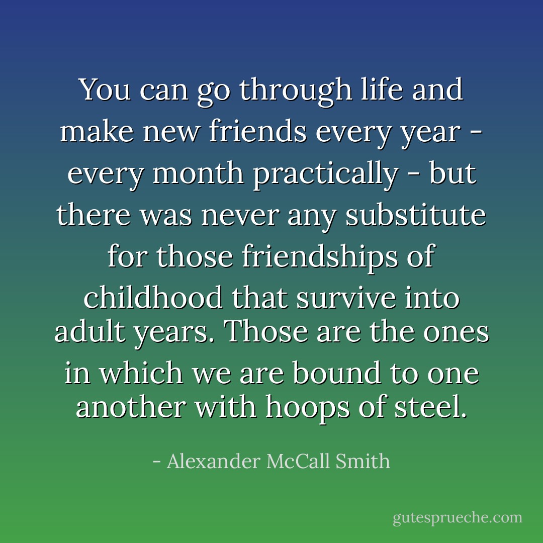 You can go through life and make new friends every year - every month practically - but there was never any substitute for those friendships of childhood that survive into adult years. Those are the ones in which we are bound to one another with hoops of steel. - Alexander McCall Smith