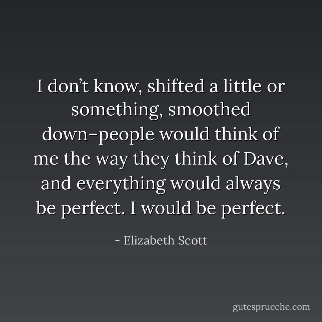 I don’t know, shifted a little or something, smoothed down–people would think of me the way they think of Dave, and everything would always be perfect. I would be perfect. - Elizabeth Scott