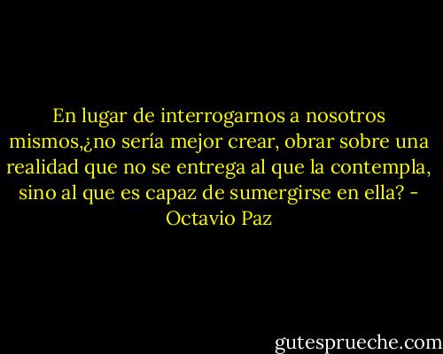 En lugar de interrogarnos a nosotros mismos,¿no sería mejor crear, obrar sobre una realidad que no se entrega al que la contempla, sino al que es capaz de sumergirse en ella? - Octavio Paz
