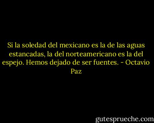 Si la soledad del mexicano es la de las aguas estancadas, la del norteamericano es la del espejo. Hemos dejado de ser fuentes. - Octavio Paz