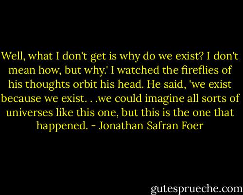 Well, what I don't get is why do we exist? I don't mean how, but why.' I watched the fireflies of his thoughts orbit his head. He said, 'we exist because we exist. . .we could imagine all sorts of universes like this one, but this is the one that happened. - Jonathan Safran Foer