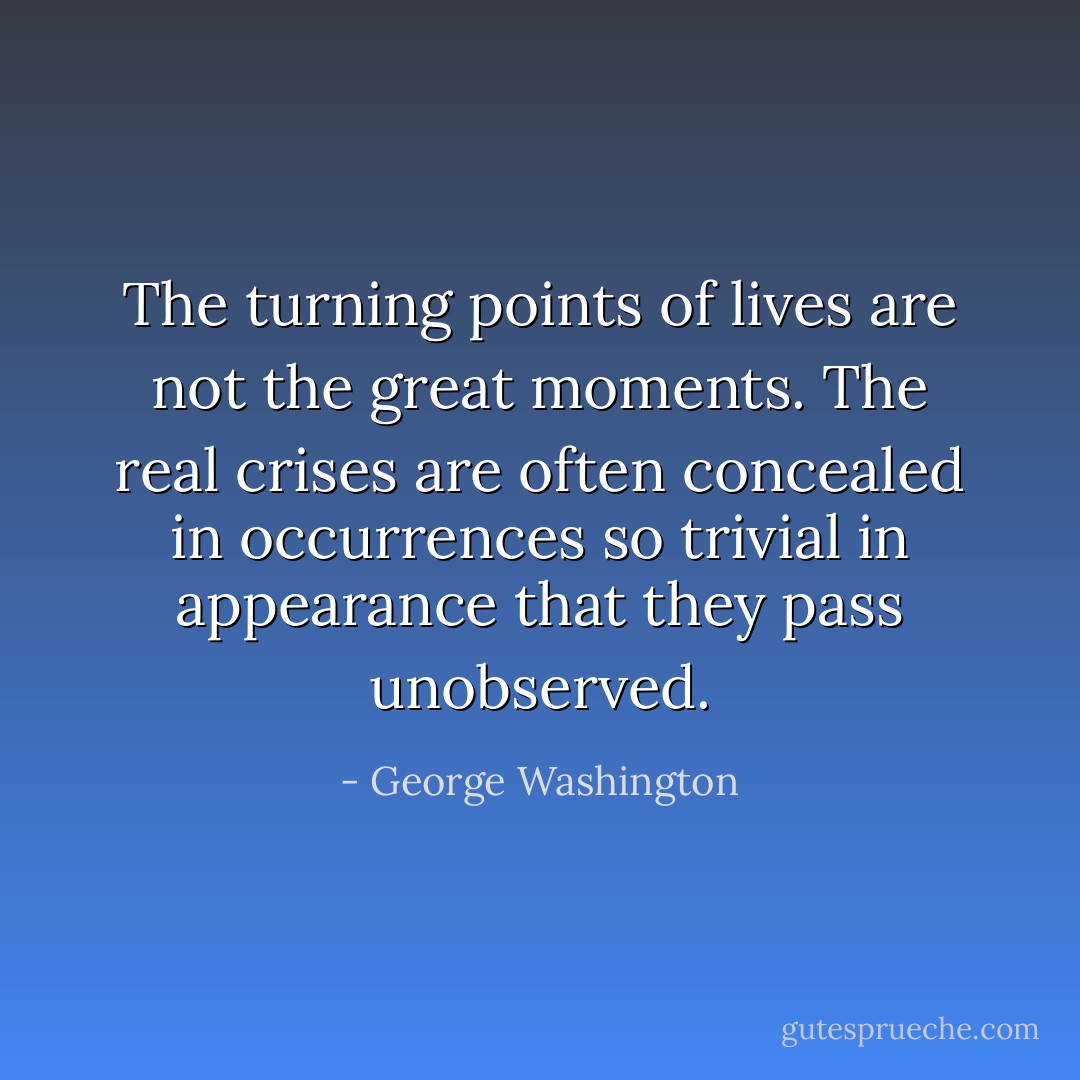 The turning points of lives are not the great moments. The real crises are often concealed in occurrences so trivial in appearance that they pass unobserved. - George Washington