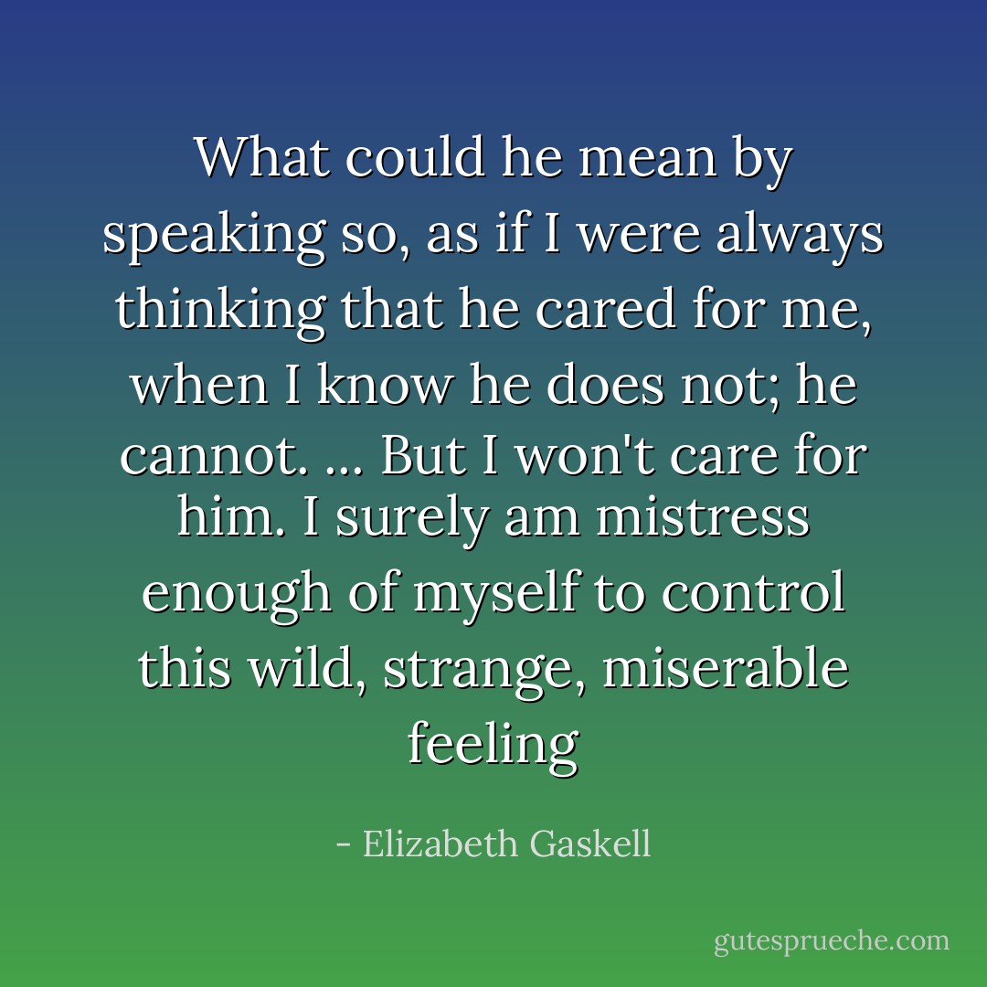 What could he mean by speaking so, as if I were always thinking that he cared for me, when I know he does not; he cannot. ... But I won't care for him. I surely am mistress enough of myself to control this wild, strange, miserable feeling - Elizabeth Gaskell