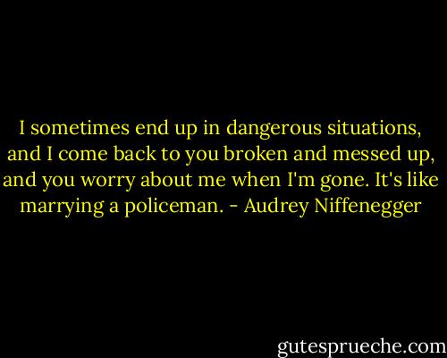 I sometimes end up in dangerous situations, and I come back to you broken and messed up, and you worry about me when I'm gone. It's like marrying a policeman. - Audrey Niffenegger