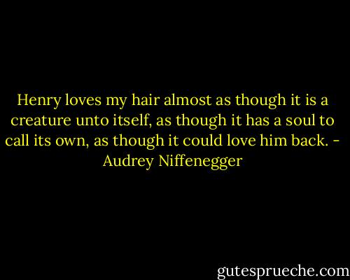 Henry loves my hair almost as though it is a creature unto itself, as though it has a soul to call its own, as though it could love him back. - Audrey Niffenegger