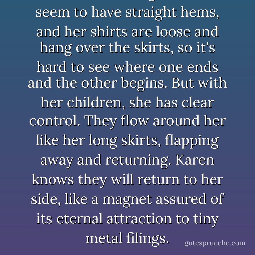 Her skirts are long and don't seem to have straight hems, and her shirts are loose and hang over the skirts, so it's hard to see where one ends and the other begins. But with her children, she has clear control. They flow around her like her long skirts, flapping away and returning. Karen knows they will return to her side, like a magnet assured of its eternal attraction to tiny metal filings. - Kathy B. Steele