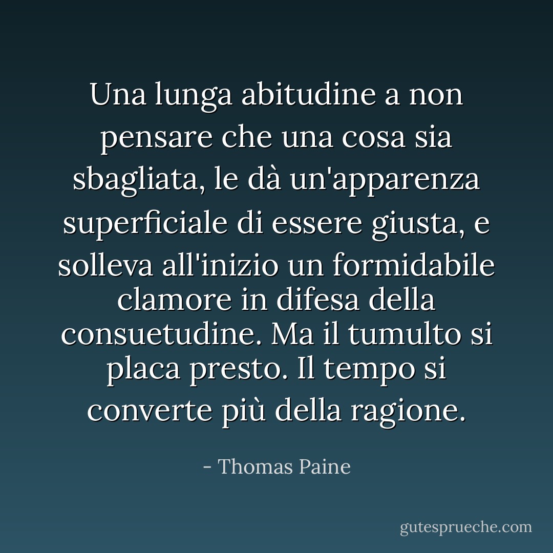 Una lunga abitudine a non pensare che una cosa sia sbagliata, le dà un'apparenza superficiale di essere giusta, e solleva all'inizio un formidabile clamore in difesa della consuetudine. Ma il tumulto si placa presto. Il tempo si converte più della ragione. - Thomas Paine