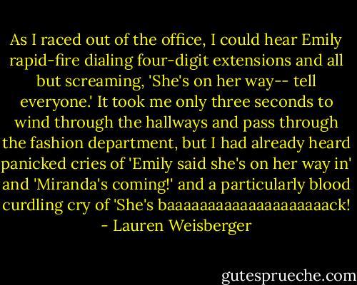 As I raced out of the office, I could hear Emily rapid-fire dialing four-digit extensions and all but screaming, 'She's on her way-- tell everyone.' It took me only three seconds to wind through the hallways and pass through the fashion department, but I had already heard panicked cries of 'Emily said she's on her way in' and 'Miranda's coming!' and a particularly blood curdling cry of 'She's baaaaaaaaaaaaaaaaaaaack! - Lauren Weisberger