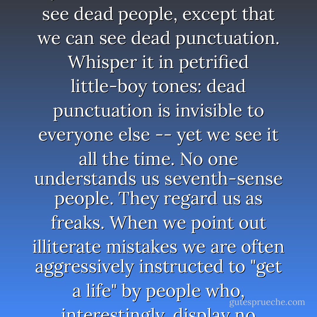 Part of one's despair, of course, is that the world cares nothing for the little shocks endured by the sensitive stickler. While we look in horror at a badly punctuated sign, the world carries on around us, blind to our plight. We are like the little boy in <i>The Sixth Sense</i> who can see dead people, except that we can see dead punctuation. Whisper it in petrified little-boy tones: dead punctuation is invisible to everyone else -- yet we see it <i>all the time</i>. No one understands us seventh-sense people. They regard us as freaks. When we point out illiterate mistakes we are often aggressively instructed to "get a life" by people who, interestingly, display no evidence of having lives themselves. Naturally we become timid about making our insights known, in such inhospitable conditions. Being burned as a witch is not safely enough off the agenda. - Lynne Truss