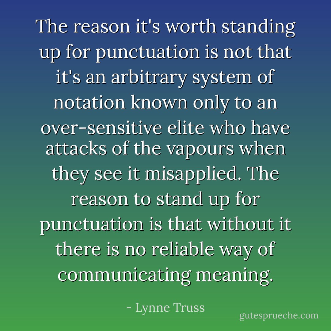 The reason it's worth standing up for punctuation is not that it's an arbitrary system of notation known only to an over-sensitive elite who have attacks of the vapours when they see it misapplied. The reason to stand up for punctuation is that without it there is no reliable way of communicating meaning. - Lynne Truss