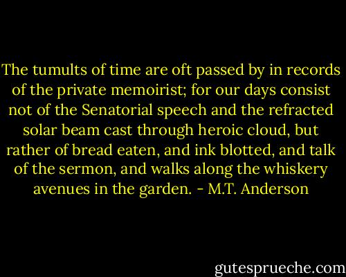 The tumults of time are oft passed by in records of the private memoirist; for our days consist not of the Senatorial speech and the refracted solar beam cast through heroic cloud, but rather of bread eaten, and ink blotted, and talk of the sermon, and walks along the whiskery avenues in the garden. - M.T. Anderson