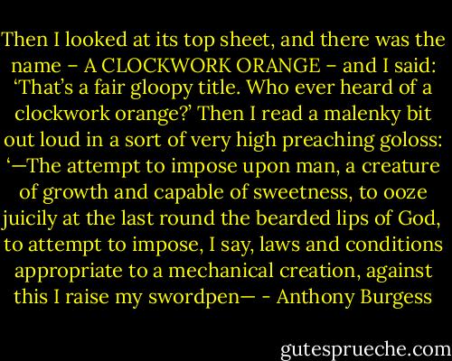 Then I looked at its top sheet, and there was the name – A CLOCKWORK ORANGE – and I said: ‘That’s a fair gloopy title. Who ever heard of a clockwork orange?’ Then I read a malenky bit out loud in a sort of very high preaching goloss: ‘—The attempt to impose upon man, a creature of growth and capable of sweetness, to ooze juicily at the last round the bearded lips of God, to attempt to impose, I say, laws and conditions appropriate to a mechanical creation, against this I raise my swordpen— - Anthony Burgess