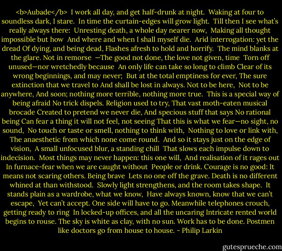 <b>Aubade</b><br /><br />I work all day, and get half-drunk at night. <br />Waking at four to soundless dark, I stare. <br />In time the curtain-edges will grow light. <br />Till then I see what’s really always there: <br />Unresting death, a whole day nearer now, <br />Making all thought impossible but how <br />And where and when I shall myself die. <br />Arid interrogation: yet the dread<br />Of dying, and being dead,<br />Flashes afresh to hold and horrify.<br /><br />The mind blanks at the glare. Not in remorse <br />—The good not done, the love not given, time <br />Torn off unused—nor wretchedly because <br />An only life can take so long to climb<br />Clear of its wrong beginnings, and may never; <br />But at the total emptiness for ever,<br />The sure extinction that we travel to<br />And shall be lost in always. Not to be here, <br />Not to be anywhere,<br />And soon; nothing more terrible, nothing more true.<br /><br />This is a special way of being afraid<br />No trick dispels. Religion used to try,<br />That vast moth-eaten musical brocade<br />Created to pretend we never die,<br />And specious stuff that says No rational being<br />Can fear a thing it will not feel, not seeing<br />That this is what we fear—no sight, no sound, <br />No touch or taste or smell, nothing to think with, <br />Nothing to love or link with,<br />The anaesthetic from which none come round.<br /><br />And so it stays just on the edge of vision, <br />A small unfocused blur, a standing chill <br />That slows each impulse down to indecision. <br />Most things may never happen: this one will, <br />And realisation of it rages out<br />In furnace-fear when we are caught without <br />People or drink. Courage is no good:<br />It means not scaring others. Being brave <br />Lets no one off the grave.<br />Death is no different whined at than withstood.<br /><br />Slowly light strengthens, and the room takes shape. <br />It stands plain as a wardrobe, what we know, <br />Have always known, know that we can’t escape, <br />Yet can’t accept. One side will have to go.<br />Meanwhile telephones crouch, getting ready to ring <br />In locked-up offices, and all the uncaring<br />Intricate rented world begins to rouse.<br />The sky is white as clay, with no sun.<br />Work has to be done.<br />Postmen like doctors go from house to house. - Philip Larkin