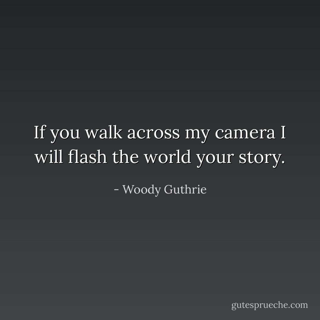 If you walk across my camera I will flash the world your story. - Woody Guthrie