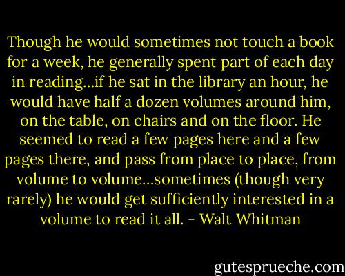 Though he would sometimes not touch a book for a week, he generally spent part of each day in reading…if he sat in the library an hour, he would have half a dozen volumes around him, on the table, on chairs and on the floor. He seemed to read a few pages here and a few pages there, and pass from place to place, from volume to volume…sometimes (though very rarely) he would get sufficiently interested in a volume to read it all. - Walt Whitman