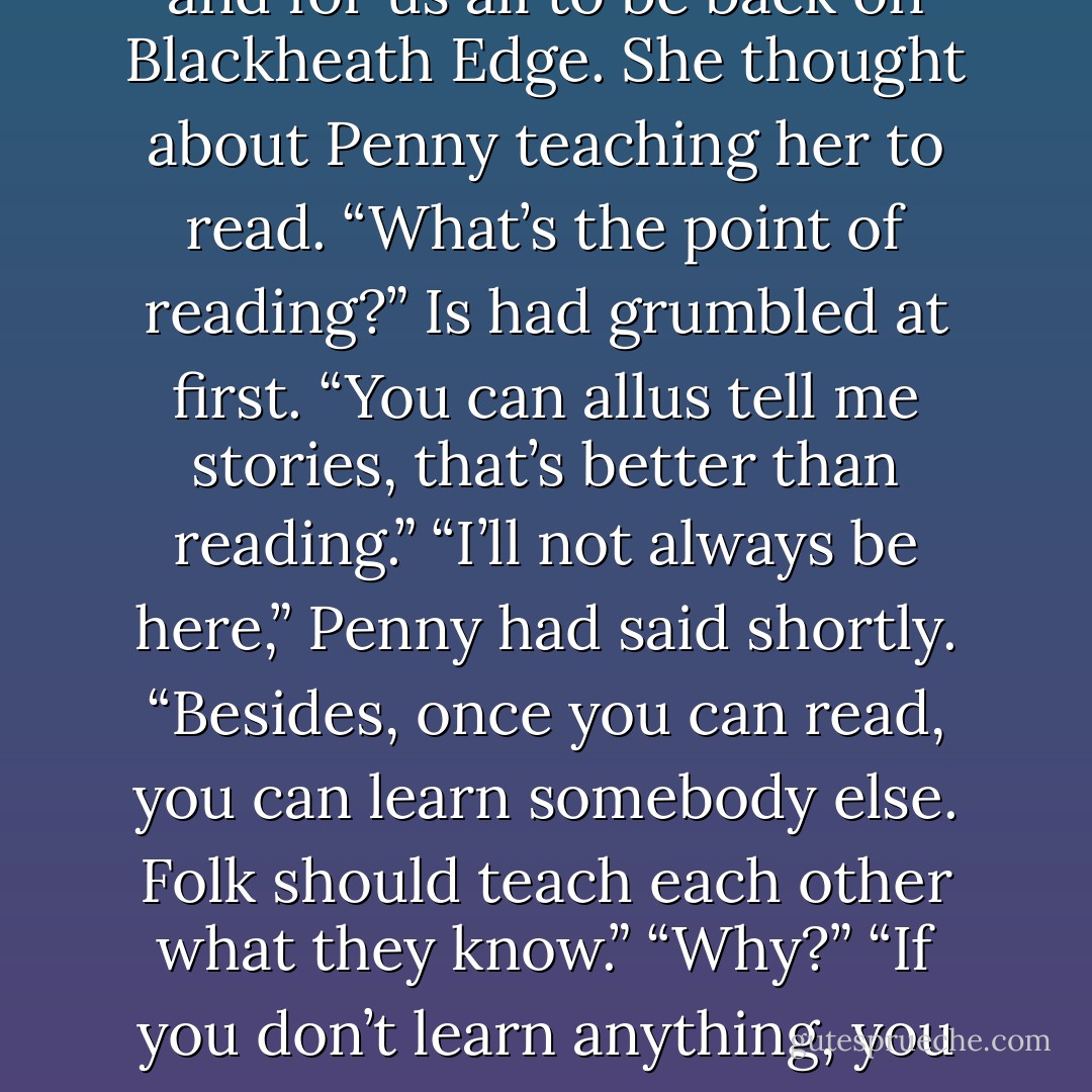 She thought about Penny’s stories. There was one about a man who had three wishes and married a swan. If I had three wishes, <i>I</i> know what <i>I’d</i> wish for, thought Is. I’d wish for those two boys to be found, and for us all to be back on Blackheath Edge. She thought about Penny teaching her to read. “What’s the point of reading?” Is had grumbled at first. “You can allus tell me stories, that’s better than reading.” “I’ll not always be here,” Penny had said shortly. “Besides, once you can read, you can learn somebody else. Folk should teach each other what they know.” “Why?” “If you don’t learn anything, you don’t grow. And someone’s gotta learn you.”<br /><br />Well, thought Is, if I get outta here, I’ll be able to learn some other person the best way to get free from a rolled-up rug. - Joan Aiken