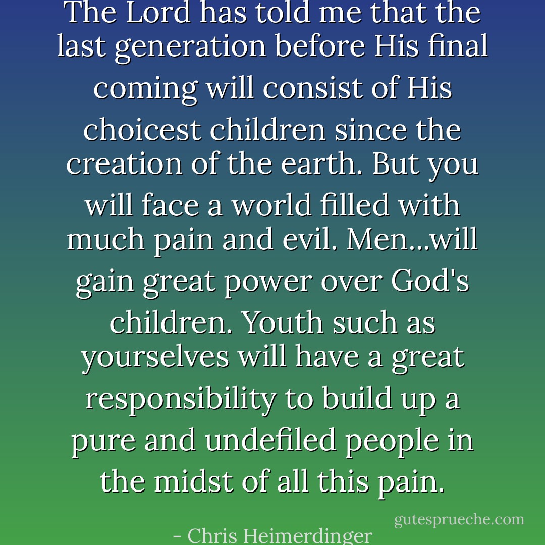 The Lord has told me that the last generation before His final coming will consist of His choicest children since the creation of the earth. But you will face a world filled with much pain and evil. Men...will gain great power over God's children. Youth such as yourselves will have a great responsibility to build up a pure and undefiled people in the midst of all this pain. - Chris Heimerdinger