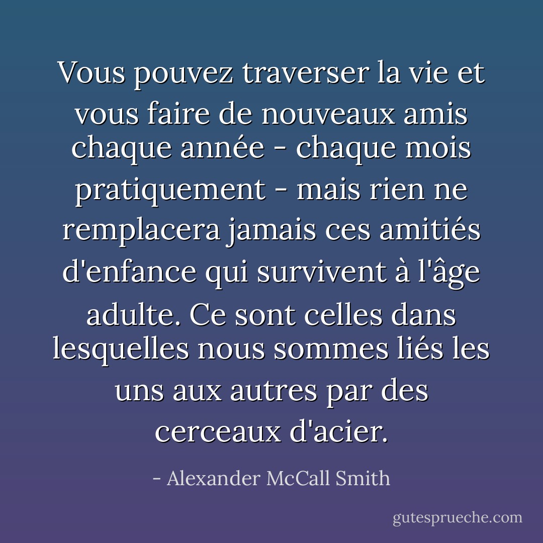 Vous pouvez traverser la vie et vous faire de nouveaux amis chaque année - chaque mois pratiquement - mais rien ne remplacera jamais ces amitiés d'enfance qui survivent à l'âge adulte. Ce sont celles dans lesquelles nous sommes liés les uns aux autres par des cerceaux d'acier. - Alexander McCall Smith