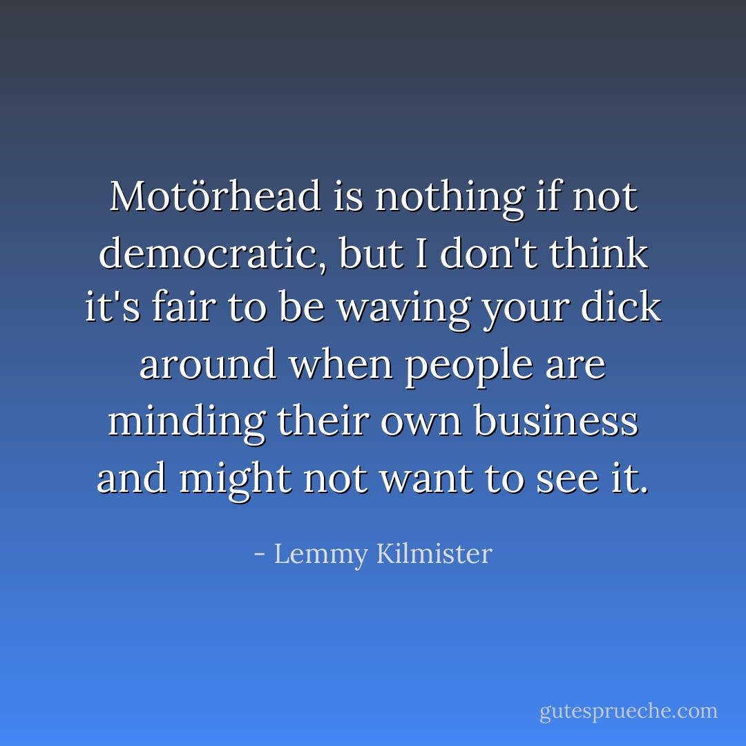 Motörhead is nothing if not democratic, but I don't think it's fair to be waving your dick around when people are minding their own business and might not want to see it. - Lemmy Kilmister