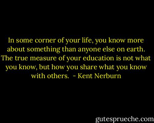 In some corner of your life, you know more about something than anyone else on earth. The true measure of your education is not what you know, but how you share what you know with others.  - Kent Nerburn
