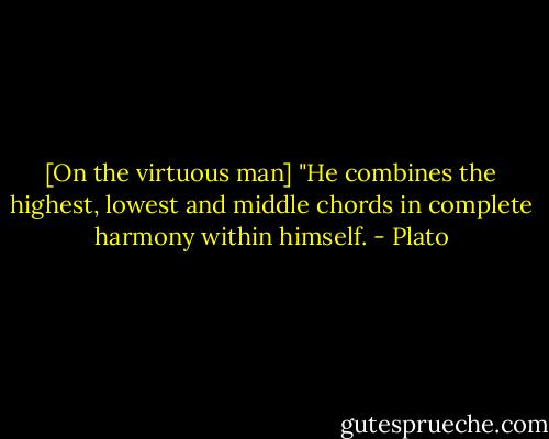 [On the virtuous man] "He combines the highest, lowest and middle chords in complete harmony within himself. - Plato
