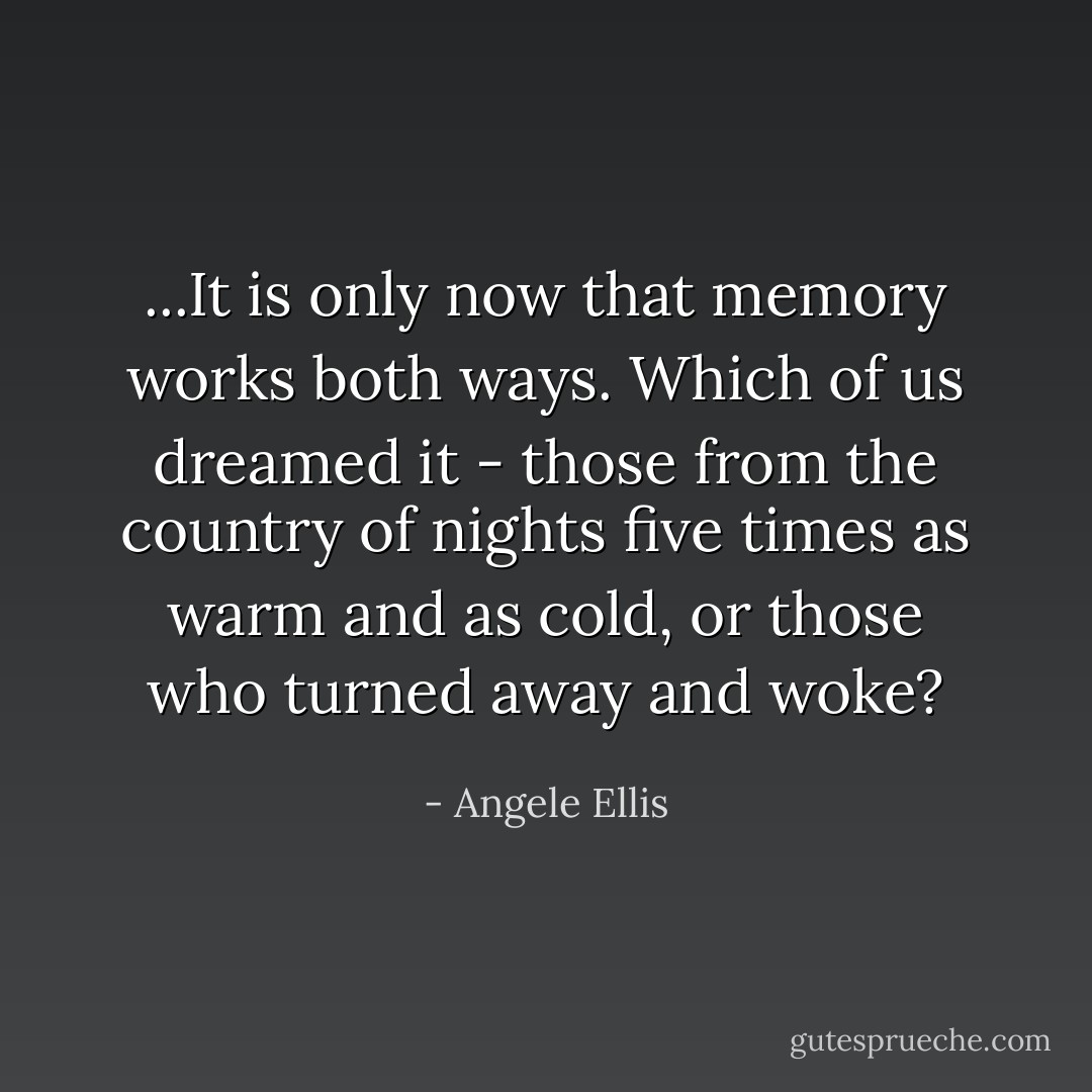 ...It is only now that memory works both ways. Which of us dreamed it - those from the country of nights five times as warm and as cold, or those who turned away and woke? - Angele Ellis