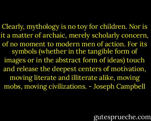Clearly, mythology is no toy for children. Nor is it a matter of archaic, merely scholarly concern, of no moment to modern men of action. For its symbols (whether in the tangible form of images or in the abstract form of ideas) touch and release the deepest centers of motivation, moving literate and illiterate alike, moving mobs, moving civilizations. - Joseph Campbell