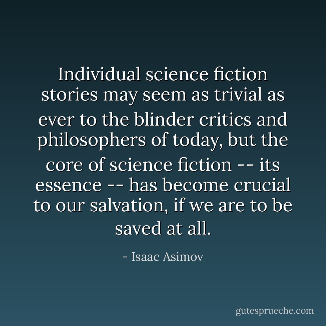 Individual science fiction stories may seem as trivial as ever to the blinder critics and philosophers of today, but the core of science fiction -- its essence -- has become crucial to our salvation, if we are to be saved at all. - Isaac Asimov