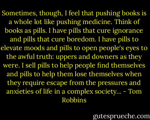 Sometimes, though, I feel that pushing books is a whole lot like pushing medicine. Think of books as pills. I have pills that cure ignorance and pills that cure boredom. I have pills to elevate moods and pills to open people's eyes to the awful truth: uppers and downers as they were. I sell pills to help people find themselves and pills to help them lose themselves when they require escape from the pressures and anxieties of life in a complex society... - Tom Robbins