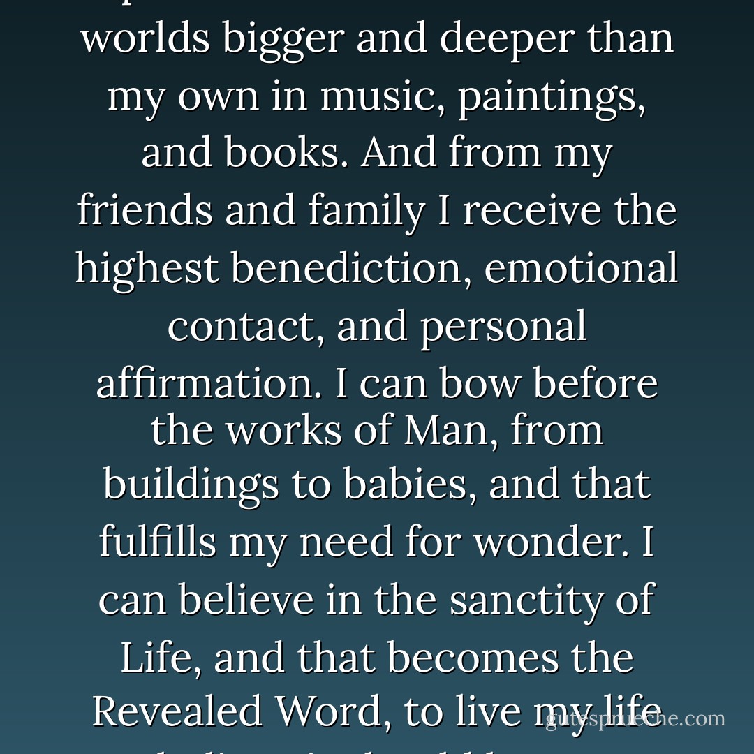 I can worship Nature, and that fulfills my need for miracles and beauty. Art gives a spiritual depth to existence -- I can find worlds bigger and deeper than my own in music, paintings, and books. And from my friends and family I receive the highest benediction, emotional contact, and personal affirmation. I can bow before the works of Man, from buildings to babies, and that fulfills my need for wonder. I can believe in the sanctity of Life, and that becomes the Revealed Word, to live my life as I believe it should be, not as I'm told to by self-appointed guides. - Neil Peart