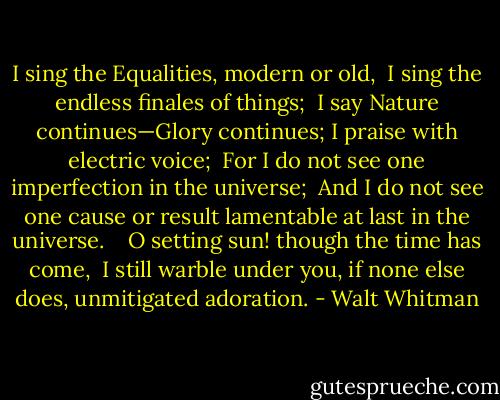 I sing the Equalities, modern or old, <br />I sing the endless finales of things; <br />I say Nature continues—Glory continues;<br />I praise with electric voice; <br />For I do not see one imperfection in the universe; <br />And I do not see one cause or result lamentable at last in the universe. <br /> <br />O setting sun! though the time has come, <br />I still warble under you, if none else does, unmitigated adoration. - Walt Whitman