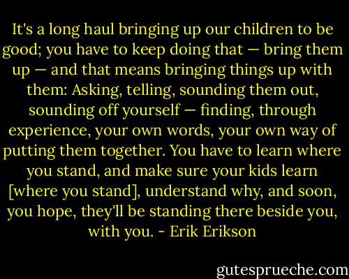 It's a long haul bringing up our children to be good; you have to keep doing that — bring them up — and that means bringing things up with them: Asking, telling, sounding them out, sounding off yourself — finding, through experience, your own words, your own way of putting them together. You have to learn where you stand, and make sure your kids learn [where you stand], understand why, and soon, you hope, they'll be standing there beside you, with you. - Erik Erikson