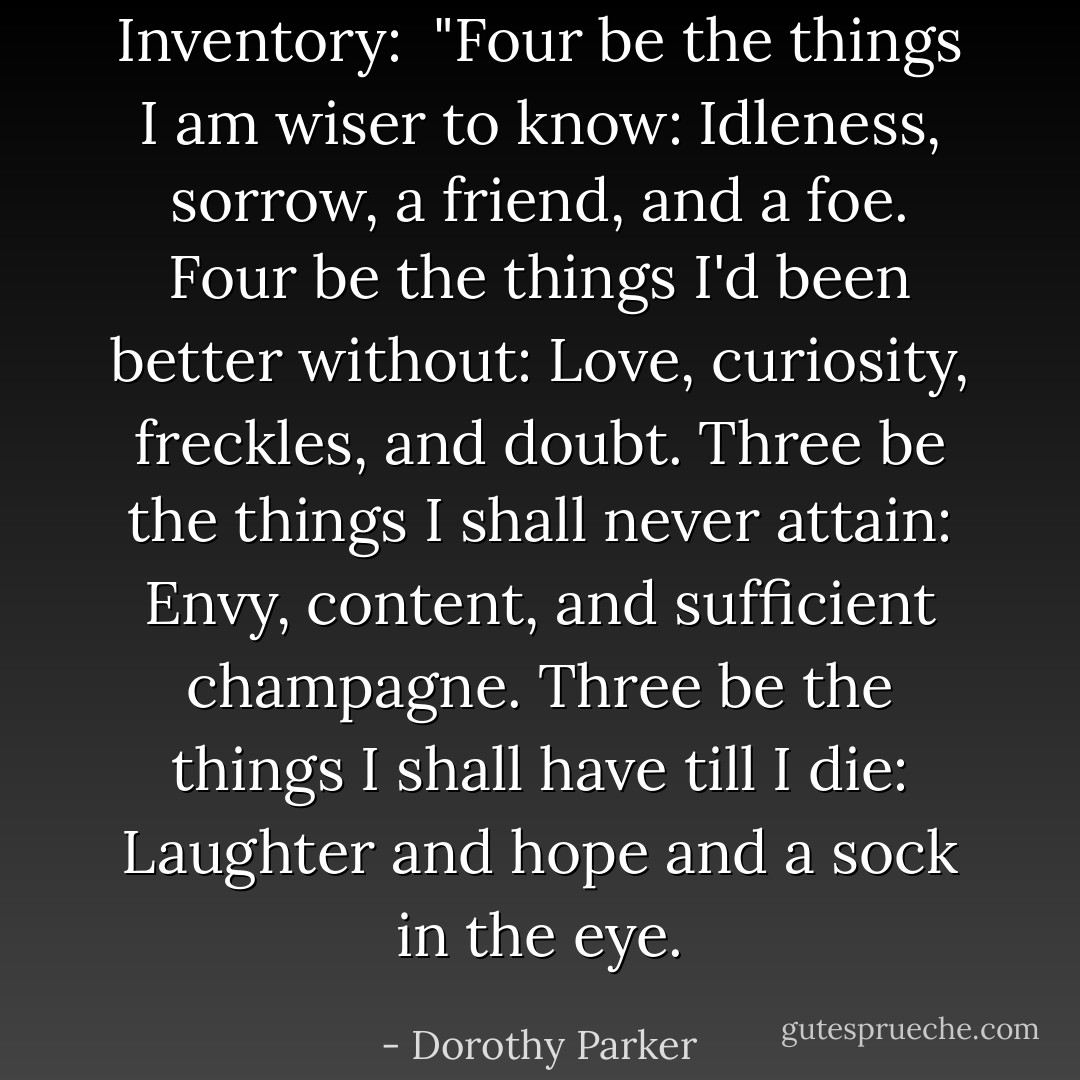 <i>Inventory:</i><br /><br />"Four be the things I am wiser to know:<br />Idleness, sorrow, a friend, and a foe.<br />Four be the things I'd been better without:<br />Love, curiosity, freckles, and doubt.<br />Three be the things I shall never attain:<br />Envy, content, and sufficient champagne.<br />Three be the things I shall have till I die:<br />Laughter and hope and a sock in the eye. - Dorothy Parker