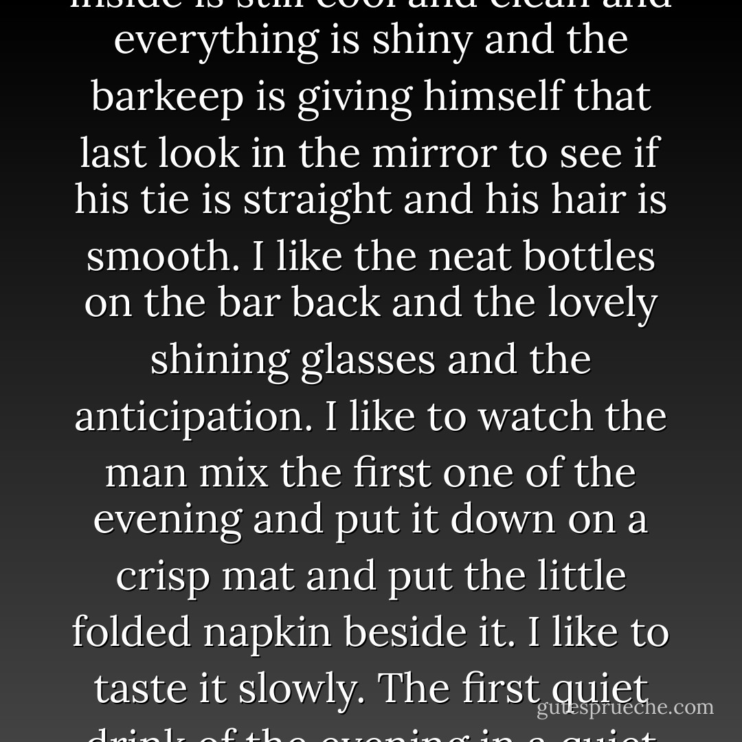 I like bars just after they open for the evening. When the air inside is still cool and clean and everything is shiny and the barkeep is giving himself that last look in the mirror to see if his tie is straight and his hair is smooth. I like the neat bottles on the bar back and the lovely shining glasses and the anticipation. I like to watch the man mix the first one of the evening and put it down on a crisp mat and put the little folded napkin beside it. I like to taste it slowly. The first quiet drink of the evening in a quiet bar—that's wonderful. - Raymond Chandler