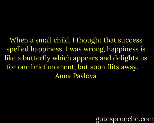 When a small child, I thought that success spelled happiness. I was wrong, happiness is like a butterfly which appears and delights us for one brief moment, but soon flits away.  - Anna Pavlova