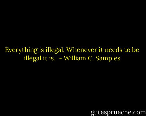 Everything is illegal. Whenever it needs to be illegal it is.  - William C. Samples