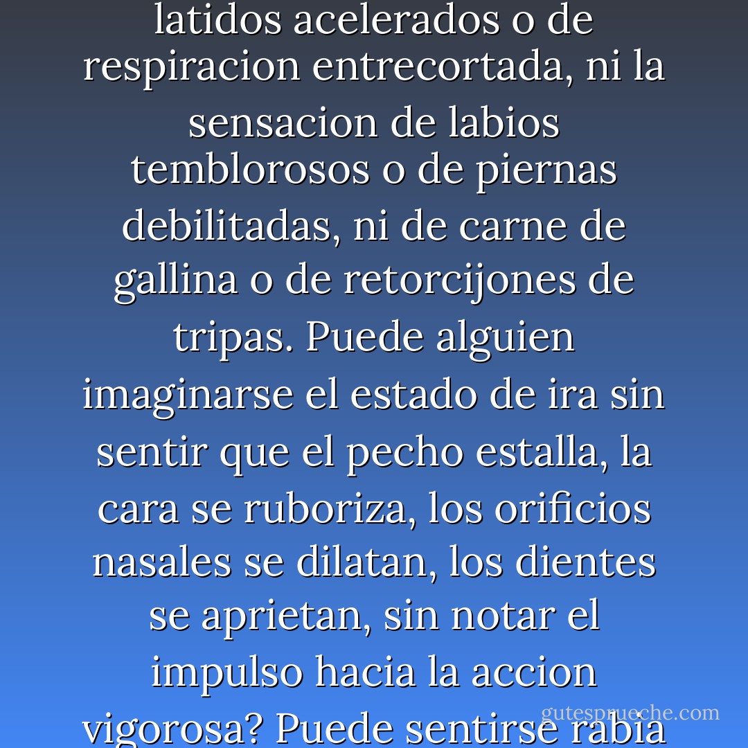 Para mi es imposible pensar que tipo de emocion de miedo quedaria si no estuvieran presentes la sensacion de latidos acelerados o de respiracion entrecortada, ni la sensacion de labios temblorosos o de piernas debilitadas, ni de carne de gallina o de retorcijones de tripas. Puede alguien imaginarse el estado de ira sin sentir que el pecho estalla, la cara se ruboriza, los orificios nasales se dilatan, los dientes se aprietan, sin notar el impulso hacia la accion vigorosa? Puede sentirse rabia en cambio con los musculos relajados, la respiracion calmada y una cara placida? - António R. Damásio