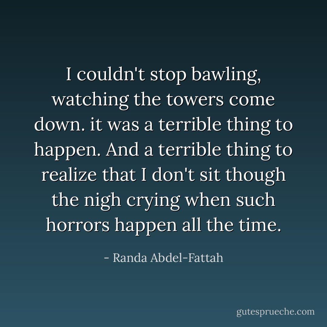 I couldn't stop bawling, watching the towers come down. it was a terrible thing to happen. And a terrible thing to realize that I don't sit though the nigh crying when such horrors happen all the time. - Randa Abdel-Fattah