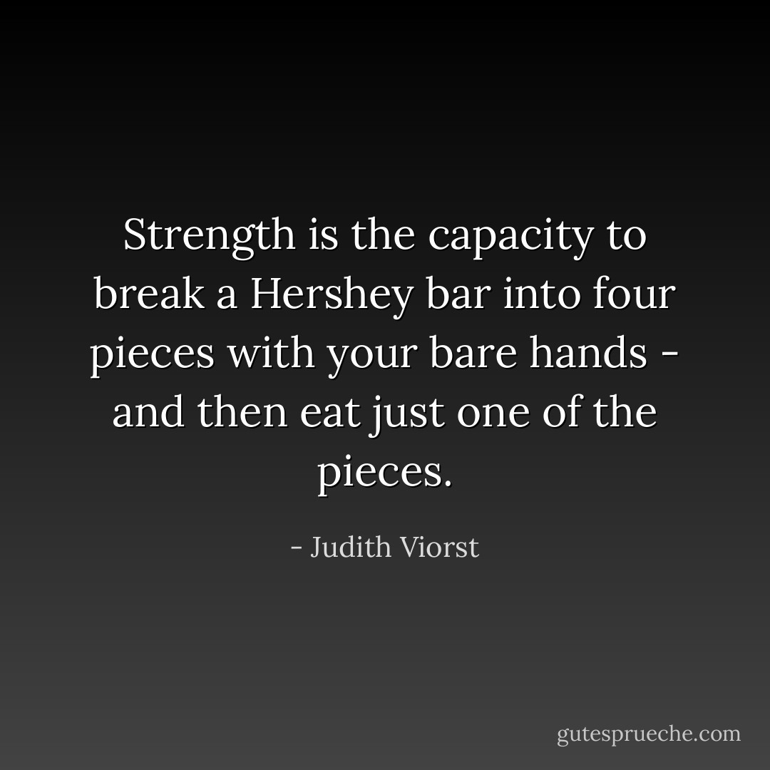 Strength is the capacity to break a Hershey bar into four pieces with your bare hands - and then eat just one of the pieces. - Judith Viorst