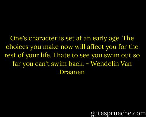 One's character is set at an early age. The choices you make now will affect you for the rest of your life. I hate to see you swim out so far you can't swim back. - Wendelin Van Draanen