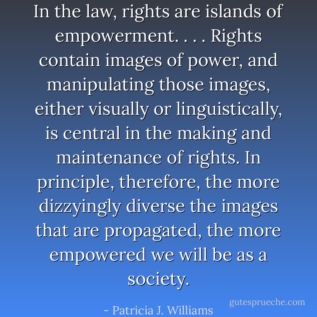 In the law, rights are islands of empowerment. . . . Rights contain images of power, and manipulating those images, either visually or linguistically, is central in the making and maintenance of rights. In principle, therefore, the more dizzyingly diverse the images that are propagated, the more empowered we will be as a society. - Patricia J. Williams