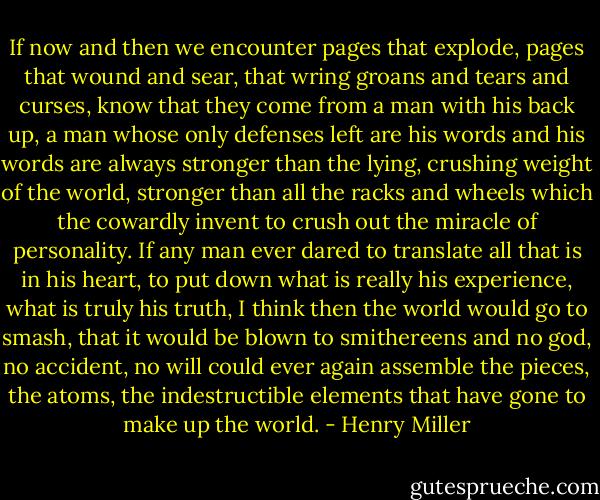 If now and then we encounter pages that explode, pages that wound and sear, that wring groans and tears and curses, know that they come from a man with his back up, a man whose only defenses left are his words and his words are always stronger than the lying, crushing weight of the world, stronger than all the racks and wheels which the cowardly invent to crush out the miracle of personality. If any man ever dared to translate all that is in his heart, to put down what is really his experience, what is truly his truth, I think then the world would go to smash, that it would be blown to smithereens and no god, no accident, no will could ever again assemble the pieces, the atoms, the indestructible elements that have gone to make up the world. - Henry Miller