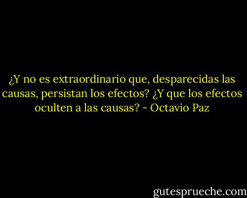 ¿Y no es extraordinario que, desparecidas las causas, persistan los efectos? ¿Y que los efectos oculten a las causas? - Octavio Paz