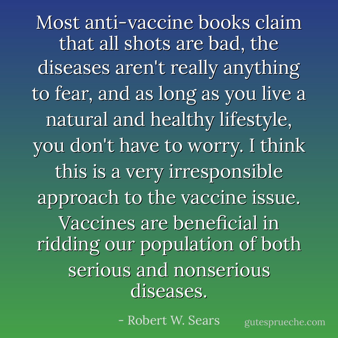 Most anti-vaccine books claim that all shots are bad, the diseases aren't really anything to fear, and as long as you live a natural and healthy lifestyle, you don't have to worry. I think this is a very irresponsible approach to the vaccine issue. Vaccines are beneficial in ridding our population of both serious and nonserious diseases. - Robert W. Sears