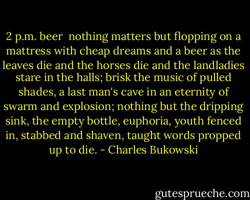 2 p.m. beer<br /><br />nothing matters<br />but flopping on a mattress<br />with cheap dreams and a beer<br />as the leaves die and the horses die<br />and the landladies stare in the halls;<br />brisk the music of pulled shades,<br />a last man's cave<br />in an eternity of swarm<br />and explosion;<br />nothing but the dripping sink,<br />the empty bottle,<br />euphoria,<br />youth fenced in,<br />stabbed and shaven,<br />taught words<br />propped up<br />to die. - Charles Bukowski
